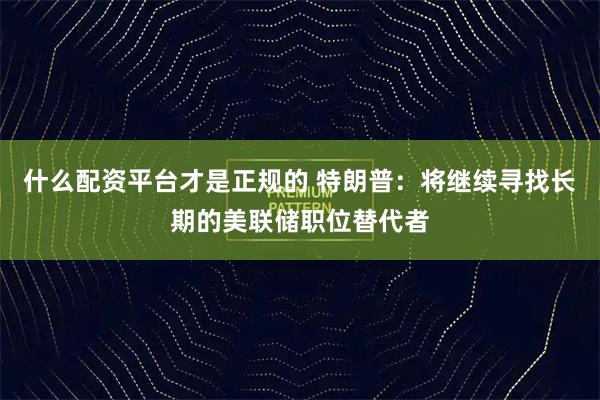 什么配资平台才是正规的 特朗普：将继续寻找长期的美联储职位替代者