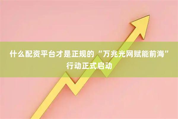 什么配资平台才是正规的 “万兆光网赋能前海”行动正式启动