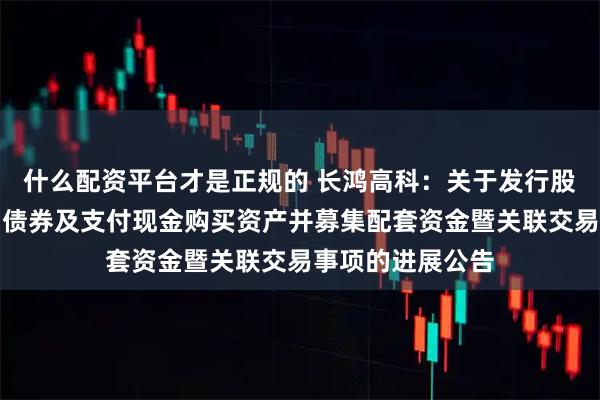 什么配资平台才是正规的 长鸿高科：关于发行股份、可转换公司债券及支付现金购买资产并募集配套资金暨关联交易事项的进展公告