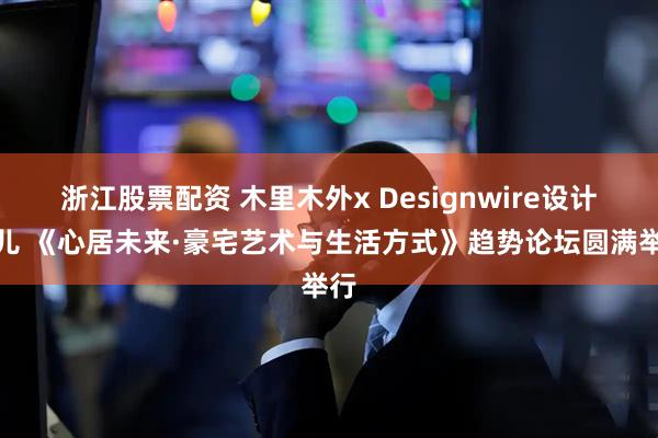 浙江股票配资 木里木外x Designwire设计腕儿 《心居未来·豪宅艺术与生活方式》趋势论坛圆满举行