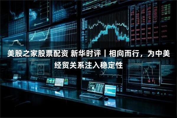 美股之家股票配资 新华时评｜相向而行，为中美经贸关系注入稳定性