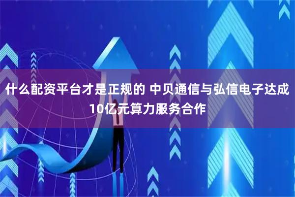 什么配资平台才是正规的 中贝通信与弘信电子达成10亿元算力服务合作