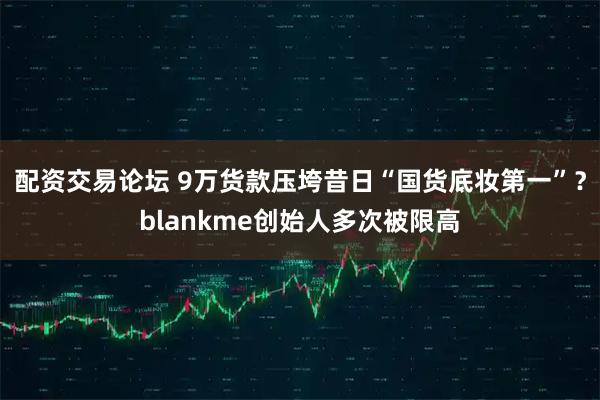 配资交易论坛 9万货款压垮昔日“国货底妆第一”？blankme创始人多次被限高
