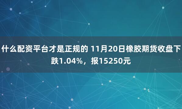 什么配资平台才是正规的 11月20日橡胶期货收盘下跌1.04%，报15250元