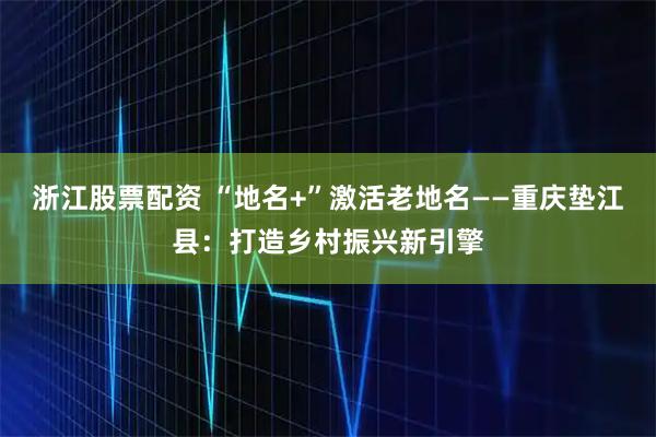 浙江股票配资 “地名+”激活老地名——重庆垫江县：打造乡村振兴新引擎