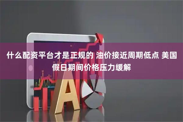 什么配资平台才是正规的 油价接近周期低点 美国假日期间价格压力缓解
