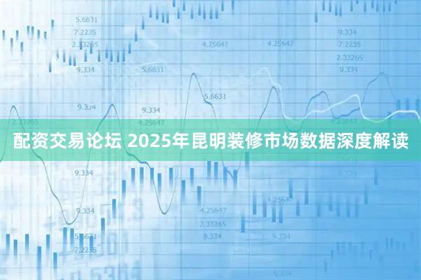 配资交易论坛 2025年昆明装修市场数据深度解读