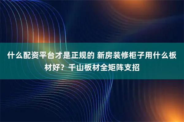 什么配资平台才是正规的 新房装修柜子用什么板材好？千山板材全矩阵支招
