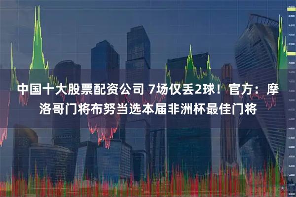 中国十大股票配资公司 7场仅丢2球！官方：摩洛哥门将布努当选本届非洲杯最佳门将