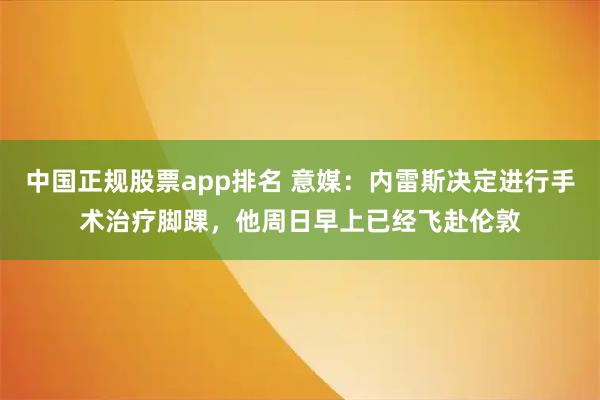 中国正规股票app排名 意媒：内雷斯决定进行手术治疗脚踝，他周日早上已经飞赴伦敦