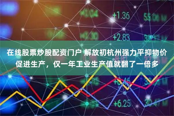 在线股票炒股配资门户 解放初杭州强力平抑物价促进生产，仅一年工业生产值就翻了一倍多
